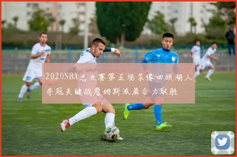 2020NBA总决赛第五场录像回顾湖人夺冠关键战詹姆斯浓眉合力取胜