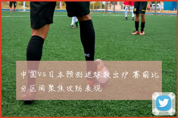 中国vs日本预测进球数出炉 赛前比分区间聚焦攻防表现
