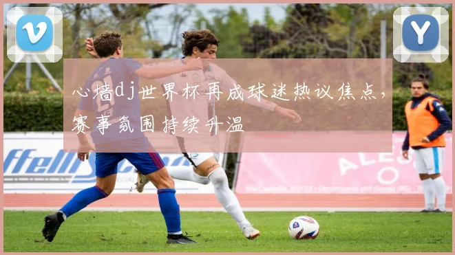 心墙dj世界杯再成球迷热议焦点，赛事氛围持续升温