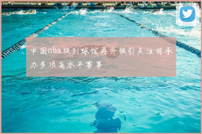 中国nba级别球馆再升级引关注将承办多项高水平赛事