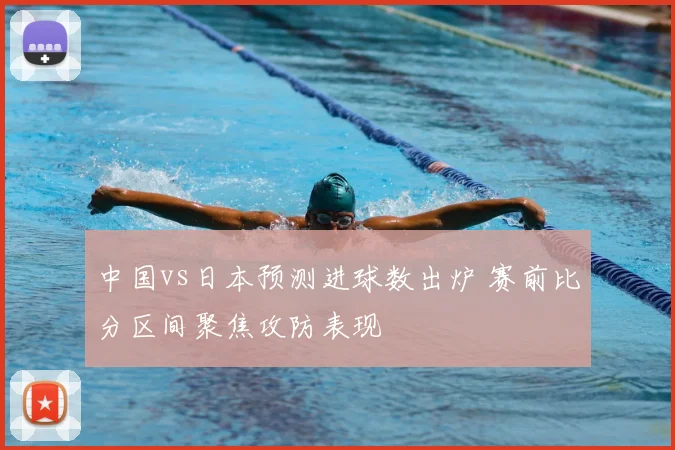 中国vs日本预测进球数出炉 赛前比分区间聚焦攻防表现