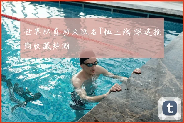 世界杯真功夫联名T恤上线 球迷抢购收藏热潮