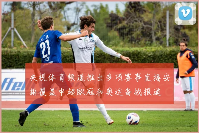 央视体育频道推出多项赛事直播安排覆盖中超欧冠和奥运备战报道