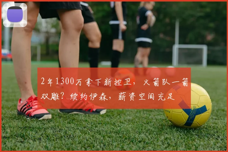 2年1300万拿下新控卫,火箭队一箭双雕?续约伊森,薪资空间充足