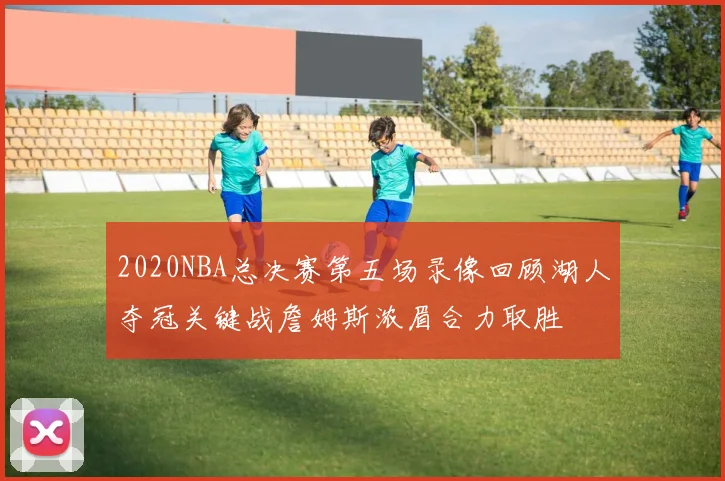 2020NBA总决赛第五场录像回顾湖人夺冠关键战詹姆斯浓眉合力取胜