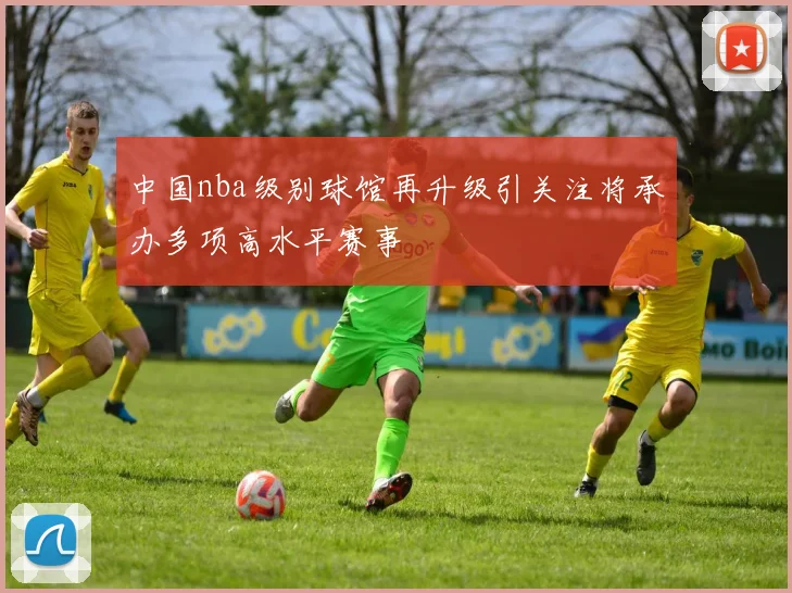 中国nba级别球馆再升级引关注将承办多项高水平赛事