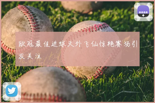 欧冠最佳进球天外飞仙惊艳赛场引发关注