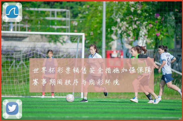 世界杯彩票销售安全措施加强保障赛事期间秩序与购彩环境