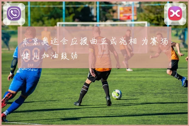 东京奥运会应援曲正式亮相 为赛场健儿加油鼓劲