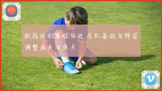 欧冠体彩赛程临近 各队备战与阵容调整成关注焦点