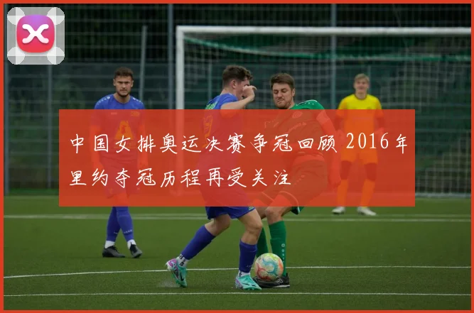 中国女排奥运决赛争冠回顾 2016年里约夺冠历程再受关注