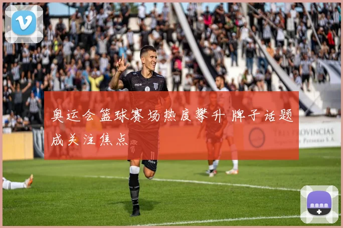 奥运会篮球赛场热度攀升 牌子话题成关注焦点