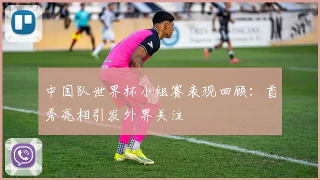 中国队世界杯小组赛表现回顾：首秀亮相引发外界关注