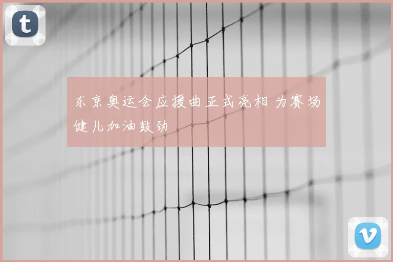 东京奥运会应援曲正式亮相 为赛场健儿加油鼓劲