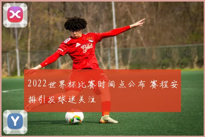 2022世界杯比赛时间点公布 赛程安排引发球迷关注