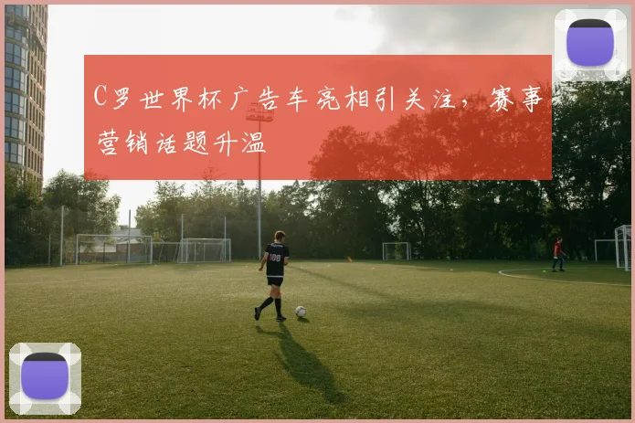 C罗世界杯广告车亮相引关注，赛事营销话题升温