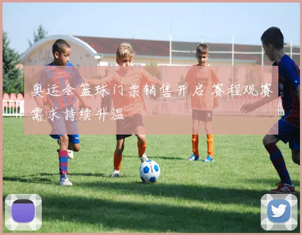 奥运会篮球门票销售开启 赛程观赛需求持续升温