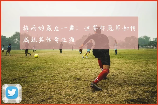 梅西的最后一舞：世界杯冠军如何成就其传奇生涯