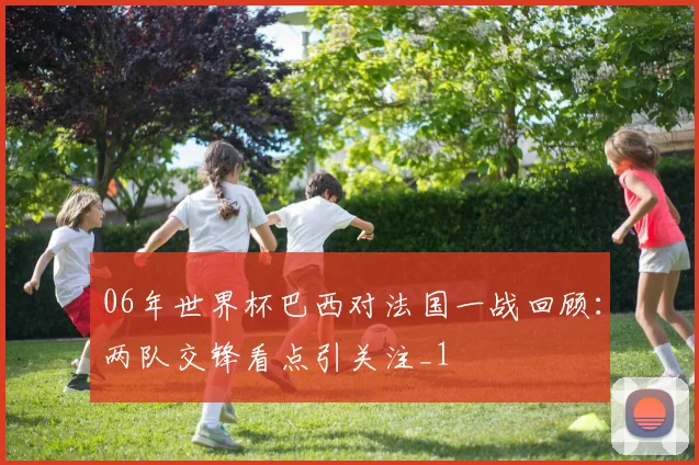 06年世界杯巴西对法国一战回顾：两队交锋看点引关注_1
