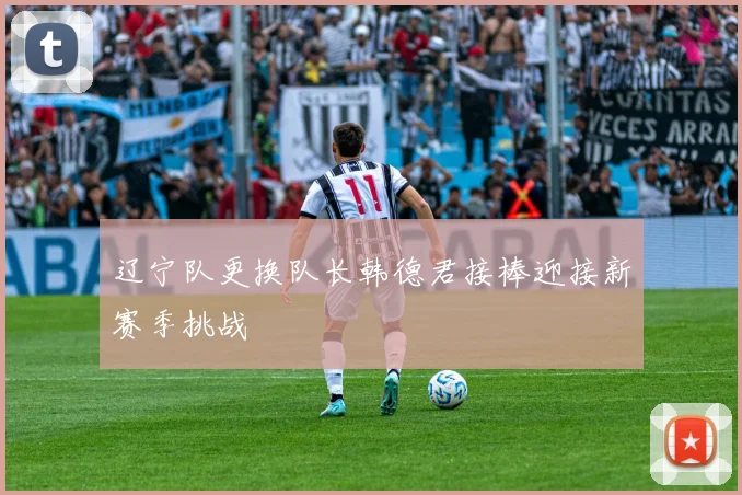 辽宁队更换队长韩德君接棒迎接新赛季挑战