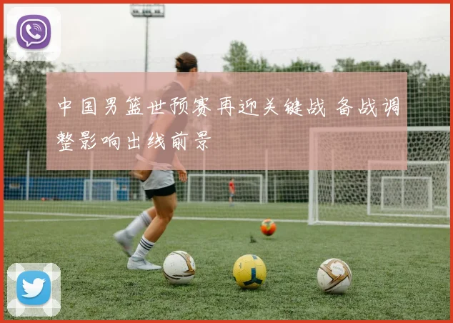 中国男篮世预赛再迎关键战 备战调整影响出线前景