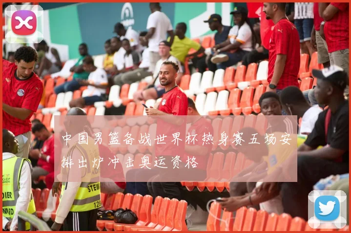 中国男篮备战世界杯热身赛五场安排出炉冲击奥运资格