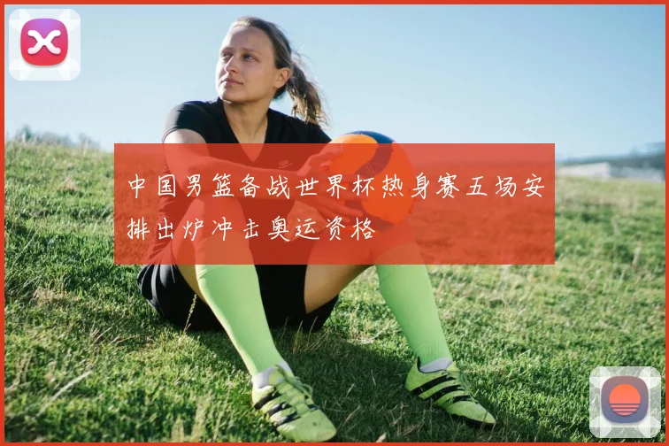 中国男篮备战世界杯热身赛五场安排出炉冲击奥运资格