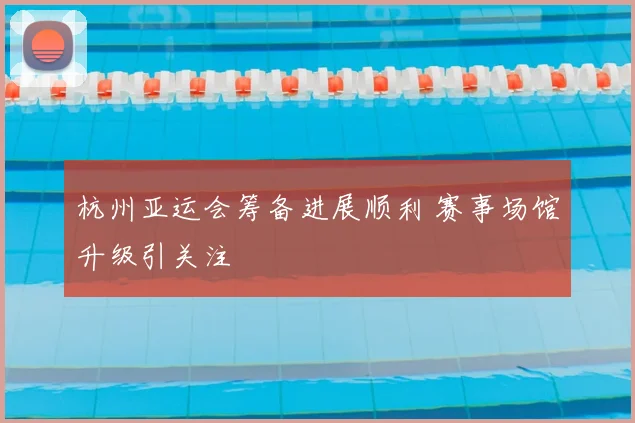 杭州亚运会筹备进展顺利 赛事场馆升级引关注