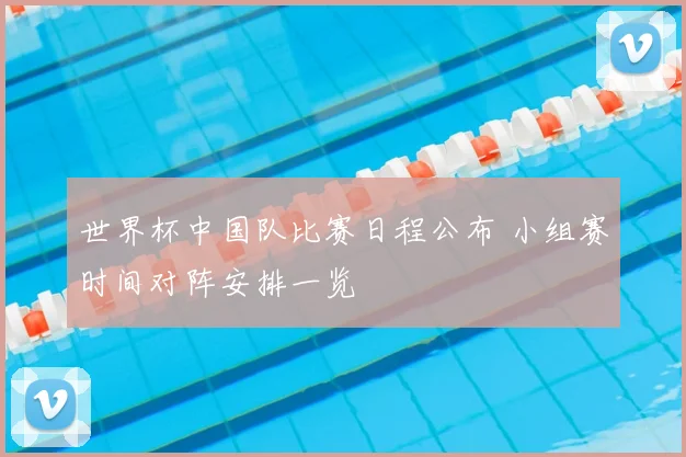 世界杯中国队比赛日程公布 小组赛时间对阵安排一览