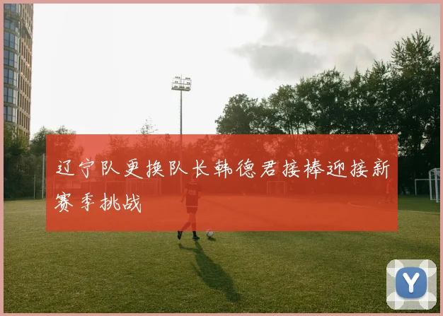 辽宁队更换队长韩德君接棒迎接新赛季挑战