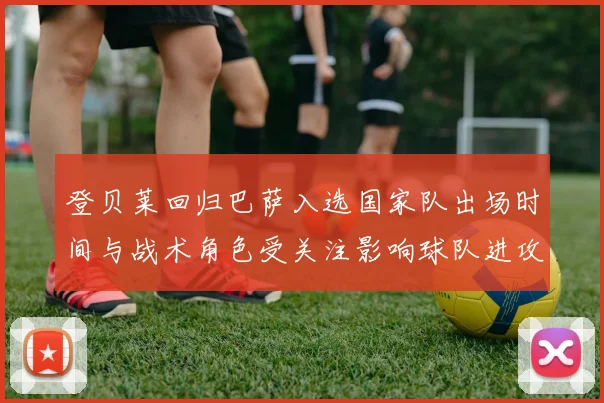 登贝莱回归巴萨入选国家队出场时间与战术角色受关注影响球队进攻节奏