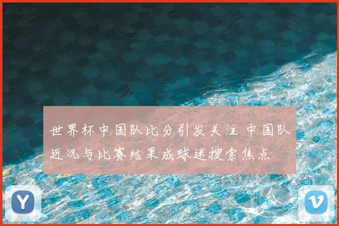 世界杯中国队比分引发关注 中国队近况与比赛结果成球迷搜索焦点