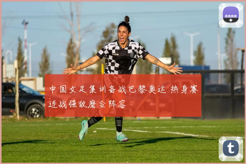 中国女足集训备战巴黎奥运 热身赛连战强敌磨合阵容