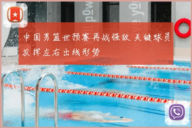 中国男篮世预赛再战强敌 关键球员发挥左右出线形势