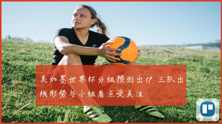 美加墨世界杯分组预测出炉 三队出线形势与小组看点受关注