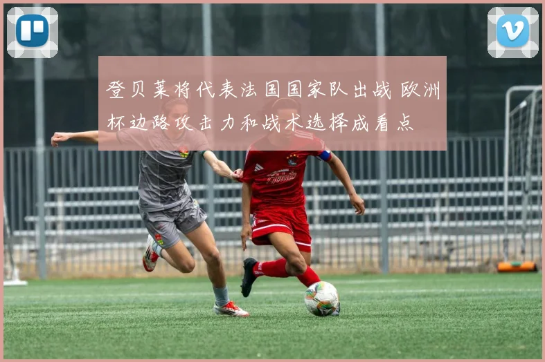 登贝莱将代表法国国家队出战 欧洲杯边路攻击力和战术选择成看点