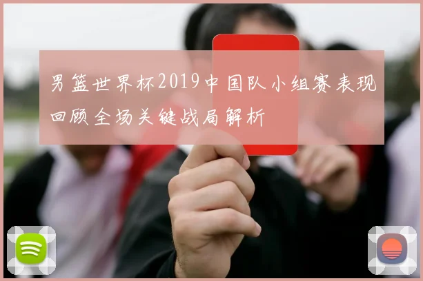 男篮世界杯2019中国队小组赛表现回顾全场关键战局解析