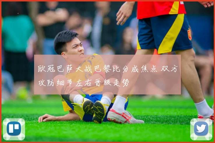 欧冠巴萨大战巴黎比分成焦点 双方攻防细节左右晋级走势