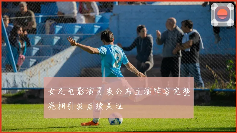 女足电影演员表公布主演阵容完整亮相引发后续关注