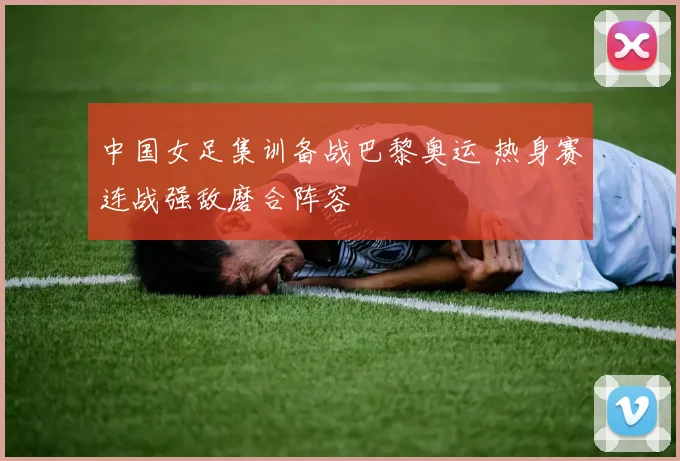 中国女足集训备战巴黎奥运 热身赛连战强敌磨合阵容
