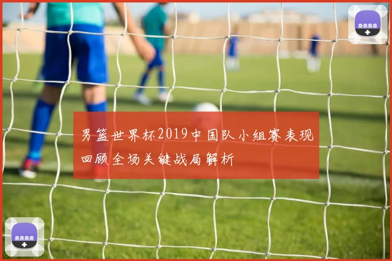 男篮世界杯2019中国队小组赛表现回顾全场关键战局解析