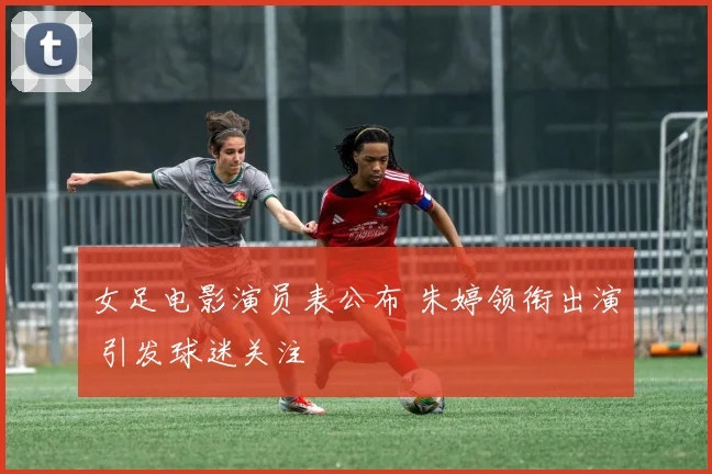 女足电影演员表公布 朱婷领衔出演 引发球迷关注