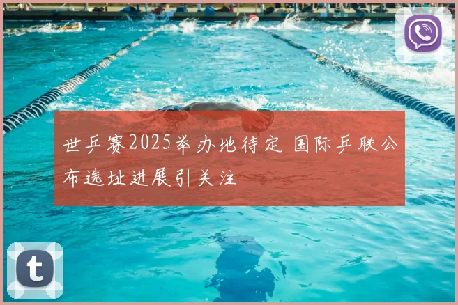 世乒赛2025举办地待定 国际乒联公布选址进展引关注
