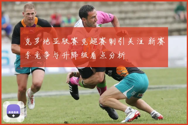 克罗地亚联赛克超赛制引关注 新赛季竞争与升降级看点分析