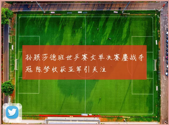 孙颖莎德班世乒赛女单决赛鏖战夺冠 陈梦收获亚军引关注