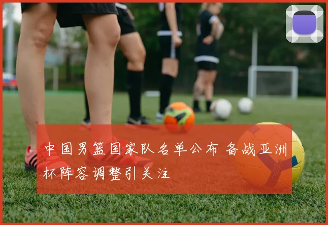 中国男篮国家队名单公布 备战亚洲杯阵容调整引关注
