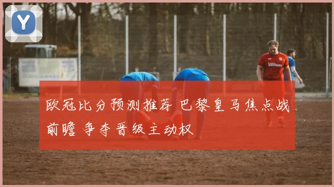 欧冠比分预测推荐 巴黎皇马焦点战前瞻 争夺晋级主动权