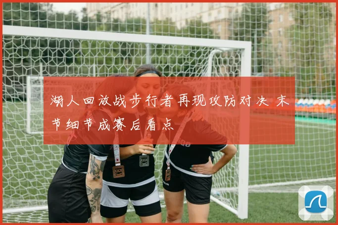 湖人回放战步行者再现攻防对决 末节细节成赛后看点