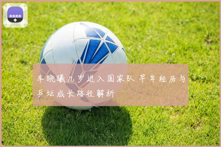 车晓曦几岁进入国家队 早年经历与乒坛成长路径解析