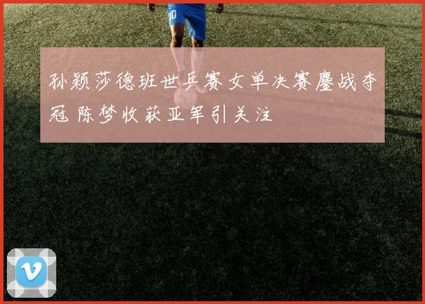 孙颖莎德班世乒赛女单决赛鏖战夺冠 陈梦收获亚军引关注